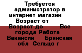 Требуется администратор в интернет магазин.  › Возраст от ­ 22 › Возраст до ­ 40 - Все города Работа » Вакансии   . Брянская обл.,Сельцо г.